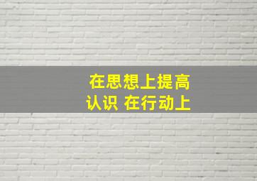 在思想上提高认识 在行动上